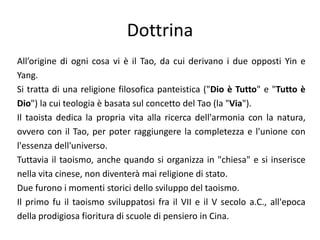 DottrinaAll’origine di ogni cosa vi è il Tao, da cui derivano i due opposti Yin e Yang.Si tratta di una religione filosofica panteistica ("Dio è Tutto" e "Tutto è Dio") la cui teologia è basata sul concetto del Tao (la "Via"). Il taoista dedica la propria vita alla ricerca dell'armonia con la natura, ovvero con il Tao, per poter raggiungere la completezza e l'unione con l'essenza dell'universo. Tuttavia il taoismo, anche quando si organizza in "chiesa" e si inserisce nella vita cinese, non diventerà mai religione di stato.Due furono i momenti storici dello sviluppo del taoismo. Il primo fu il taoismo sviluppatosi fra il VII e il V secolo a.C., all'epoca della prodigiosa fioritura di scuole di pensiero in Cina.