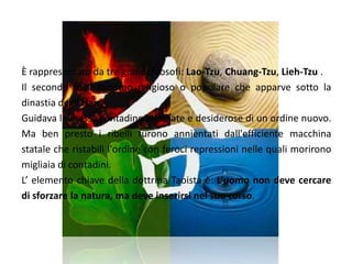 DottrinaÈ rappresentato da tre grandi filosofi: Lao-Tzu, Chuang-Tzu, Lieh-Tzu .Il secondo fu il taoismo religioso o popolare che apparve sotto la dinastia degli Han.Guidava le masse contadine affamate e desiderose di un ordine nuovo. Ma ben presto i ribelli furono annientati dall'efficiente macchina statale che ristabilì l'ordine con feroci repressioni nelle quali morirono migliaia di contadini.L’ elemento chiave della dottrina Taoista è: L’uomo non deve cercare di sforzare la natura, ma deve inserirsi nel suo corso.