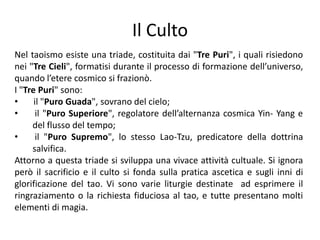 Il CultoNel taoismo esiste una triade, costituita dai "Tre Puri", i quali risiedono nei "Tre Cieli", formatisi durante il processo di formazione dell’universo, quando l’etere cosmico si frazionò.I "Tre Puri" sono:       il "Puro Guada", sovrano del cielo;  il "Puro Superiore", regolatore dell’alternanza cosmica Yin- Yang e del flusso del tempo;  il "Puro Supremo", lo stesso Lao-Tzu, predicatore della dottrina salvifica.Attorno a questa triade si sviluppa una vivace attività cultuale. Si ignora però il sacrificio e il culto si fonda sulla pratica ascetica e sugli inni di glorificazione del tao. Vi sono varie liturgie destinate  ad esprimere il ringraziamento o la richiesta fiduciosa al tao, e tutte presentano molti elementi di magia.