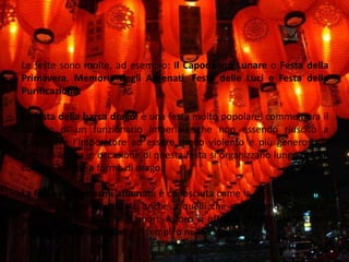 Feste PrincipaliLe feste sono molte, ad esempio: Il Capodanno Lunare o Festa della Primavera, Memoria degli Antenati, Festa delle Luci e Festa della Purificazione. La festa della barca drago: è una festa molto popolare; commemora il suicidio di un funzionario imperiale che non essendo riuscito a convincere l’Imperatore ad essere meno violento e più generoso si getto in acqua in occasione di questa festa si organizzano lungo i fiumi corse di barche a forma di drago. La festa dei fantasmi affamati: è conosciuta come la festa delle anime si rende onore ai defunti, anche a quelli che non hanno fortuna di avere una famiglia che li onori. A loro si offrono riso, frutta, denaro davanti gli altari presenti nei templi o nelle case.