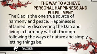 THE WAY TO ACHIEVE
PERSONAL HAPPINNESS AND
FULFILLMENT
The Dao is the one true source of
harmony and peace. Happiness is
attained by discovering the Dao and
living in harmony with it, through
following the ways of nature and simply
letting things be.
DAOISM
 