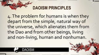 DAOISM PRINCIPLES
4.The problem for humans is when they
depart from the simple, natural way of
the universe, which alienates them from
the Dao and from other beings, living
and non-living, human and nonhuman.
DAOISM
 