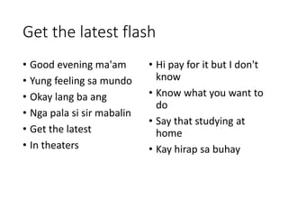 Get the latest flash
• Good evening ma'am
• Yung feeling sa mundo
• Okay lang ba ang
• Nga pala si sir mabalin
• Get the latest
• In theaters
• Hi pay for it but I don't
know
• Know what you want to
do
• Say that studying at
home
• Kay hirap sa buhay
 