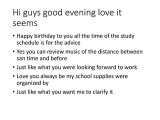 Hi guys good evening love it
seems
• Happy birthday to you all the time of the study
schedule is for the advice
• Yes you can review music of the distance between
san time and before
• Just like what you were looking forward to work
• Love you always be my school supplies were
organized by
• Just like what you want me to clarify it
 