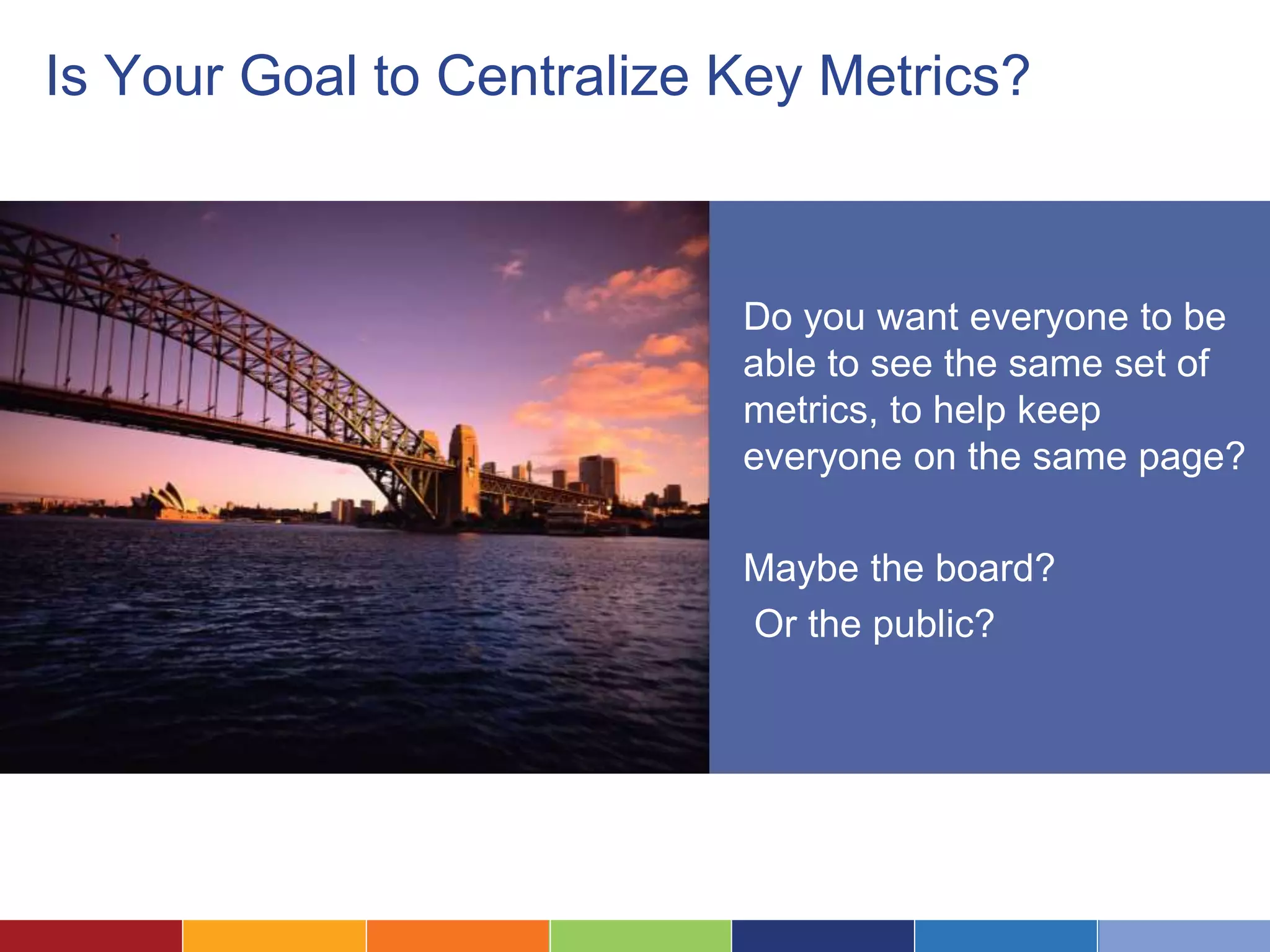 Is Your Goal to Centralize Key Metrics? 
Do you want everyone to be 
able to see the same set of 
metrics, to help keep 
everyone on the same page? 
Maybe the board? 
Or the public? 
 