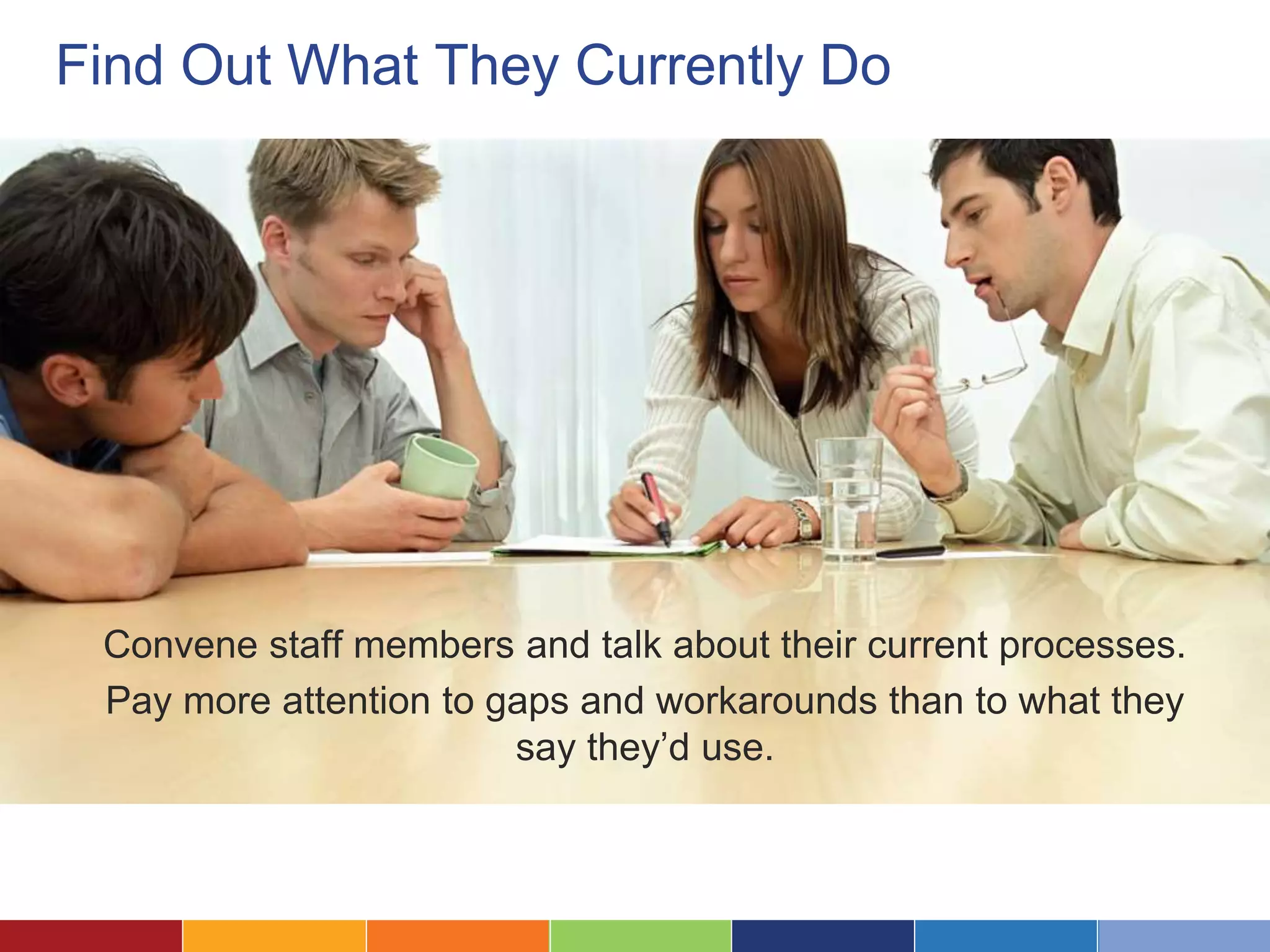 Find Out What They Currently Do 
Convene staff members and talk about their current processes. 
Pay more attention to gaps and workarounds than to what they 
say they’d use. 
 