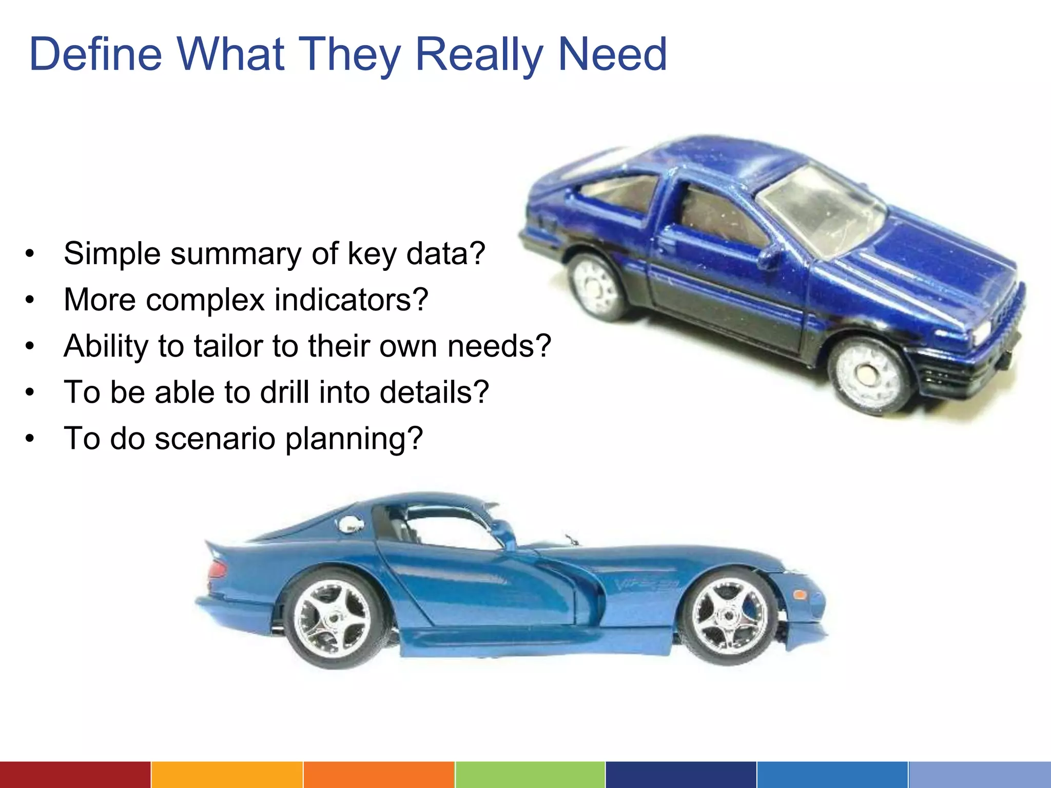 Define What They Really Need 
• Simple summary of key data? 
• More complex indicators? 
• Ability to tailor to their own needs? 
• To be able to drill into details? 
• To do scenario planning? 
 
