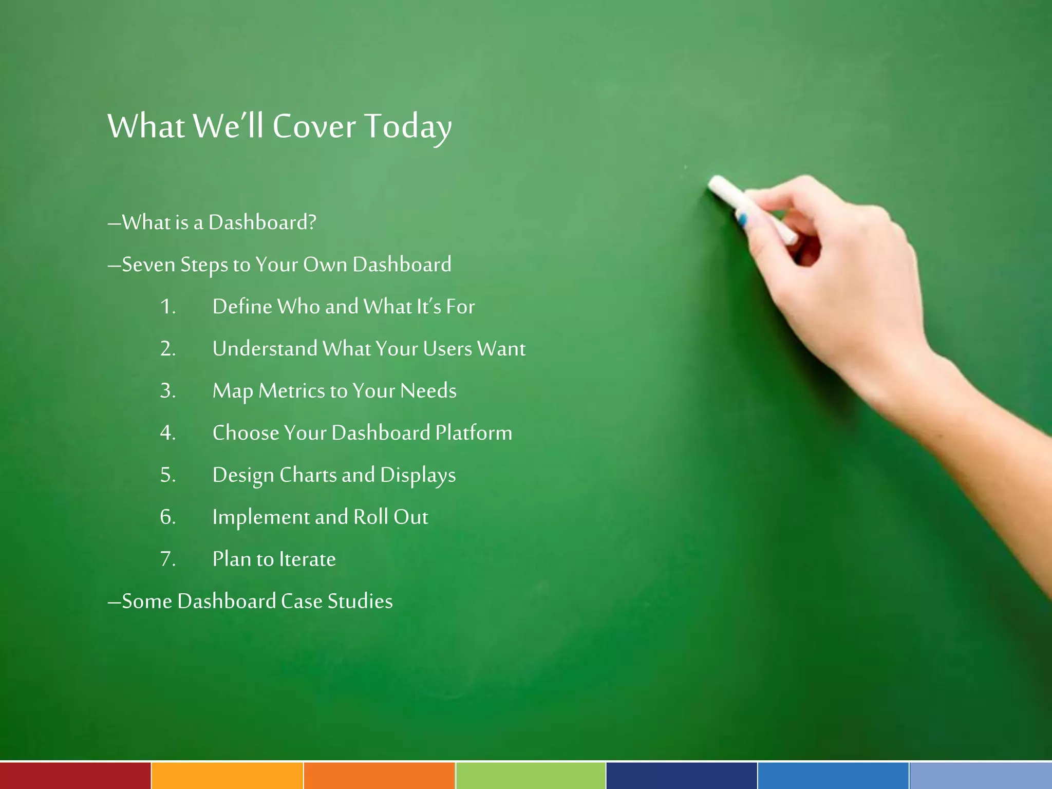 What We’ll Cover Today 
–What is a Dashboard? 
–Seven Steps to Your Own Dashboard 
1. Define Who and What It’s For 
2. Understand What Your Users Want 
3. Map Metrics to Your Needs 
4. Choose Your Dashboard Platform 
5. Design Charts and Displays 
6. Implement and Roll Out 
7. Plan to Iterate 
–Some Dashboard Case Studies 
 