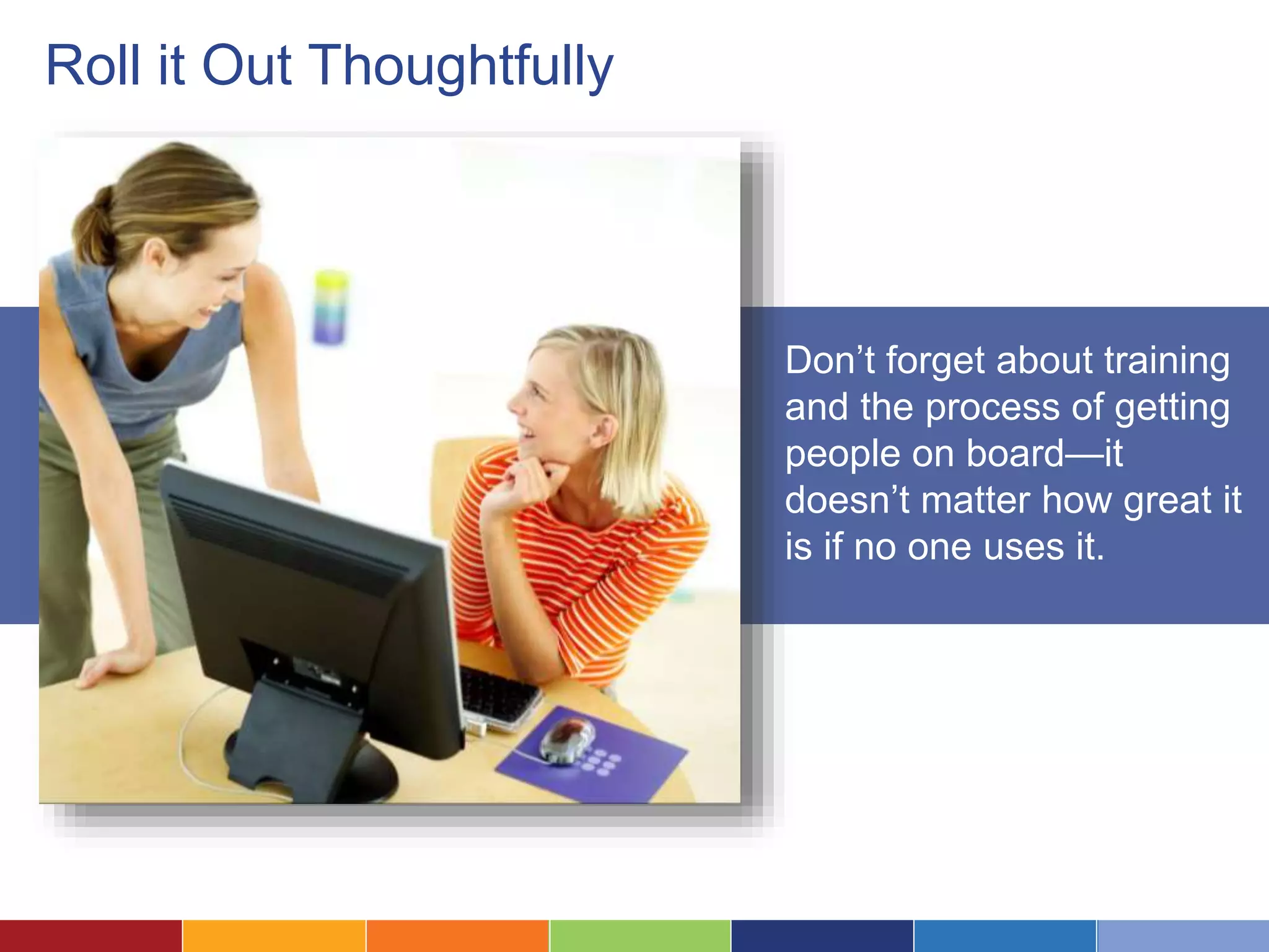 Roll it Out Thoughtfully 
Don’t forget about training 
and the process of getting 
people on board—it 
doesn’t matter how great it 
is if no one uses it. 
 