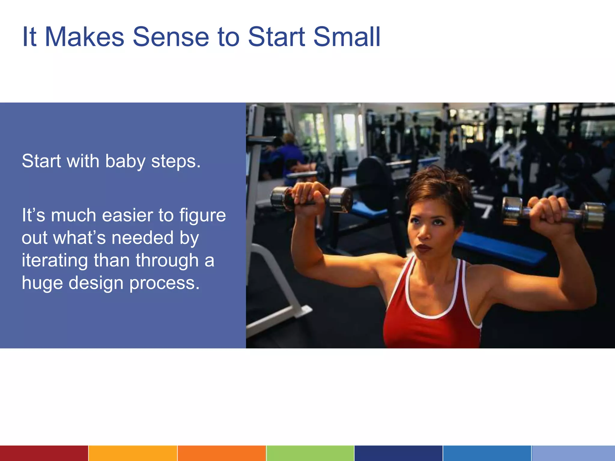 It Makes Sense to Start Small 
Start with baby steps. 
It’s much easier to figure 
out what’s needed by 
iterating than through a 
huge design process. 
 