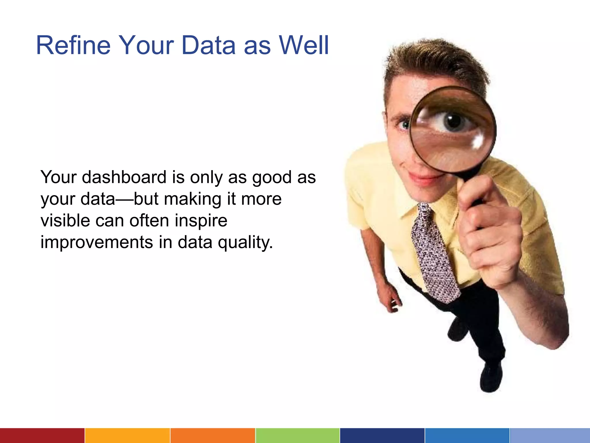 Refine Your Data as Well 
Your dashboard is only as good as 
your data—but making it more 
visible can often inspire 
improvements in data quality. 
 