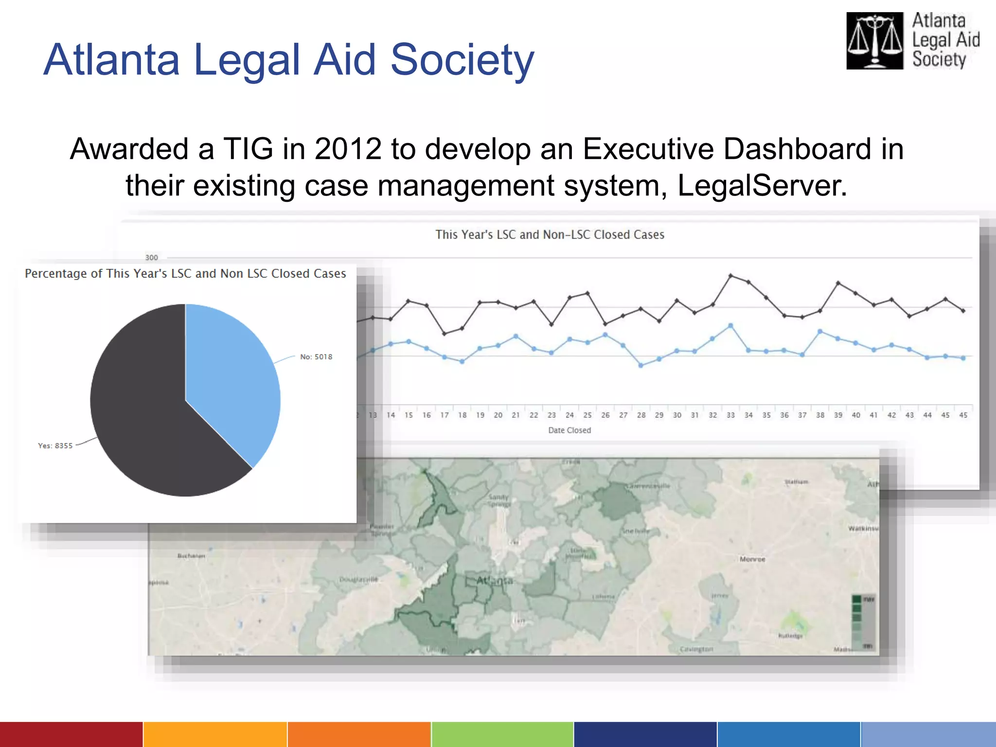 Atlanta Legal Aid Society 
Awarded a TIG in 2012 to develop an Executive Dashboard in 
their existing case management system, LegalServer. 
 