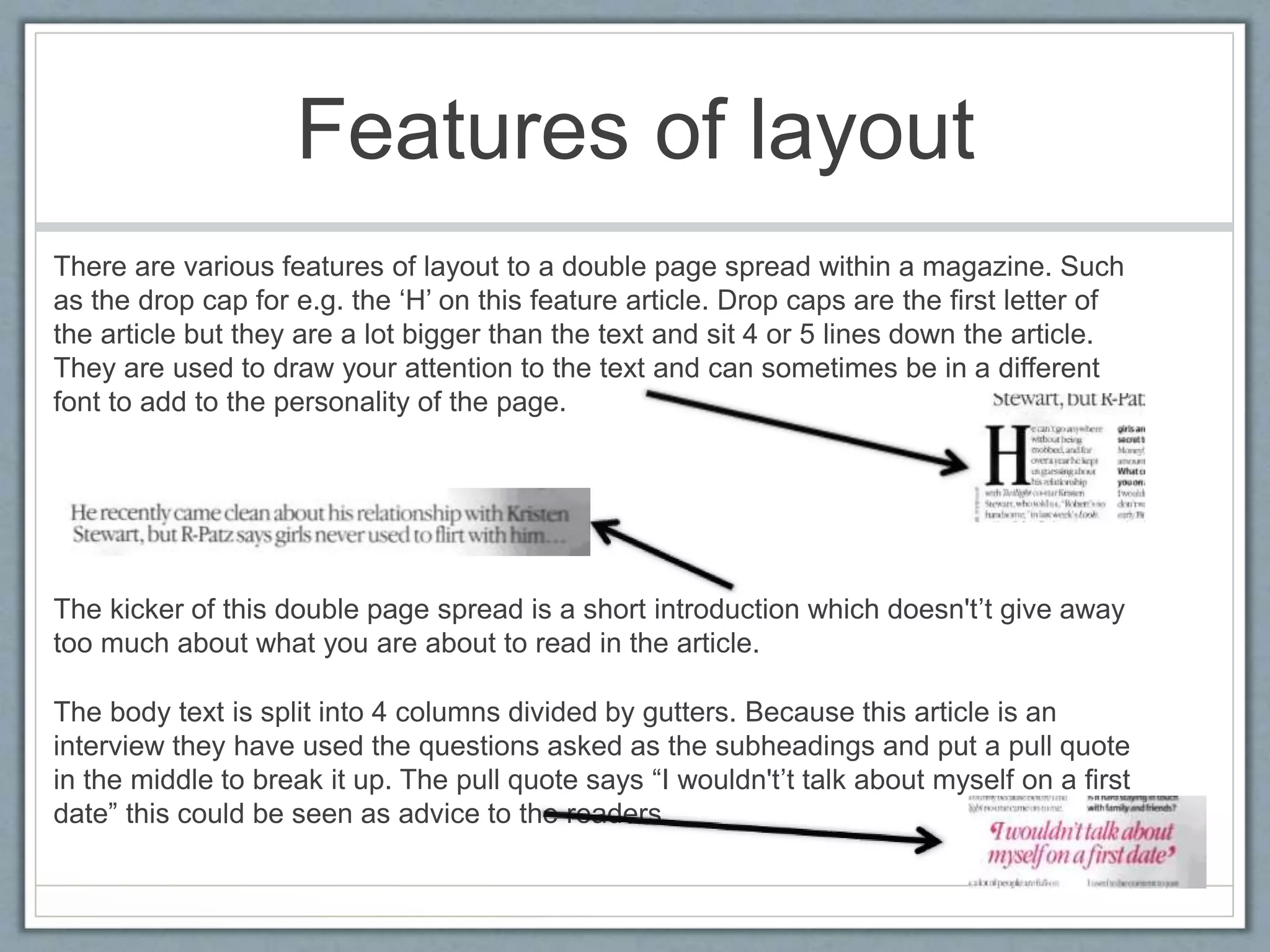 Features of layout 
There are various features of layout to a double page spread within a magazine. Such 
as the drop cap for e.g. the ‘H’ on this feature article. Drop caps are the first letter of 
the article but they are a lot bigger than the text and sit 4 or 5 lines down the article. 
They are used to draw your attention to the text and can sometimes be in a different 
font to add to the personality of the page. 
The kicker of this double page spread is a short introduction which doesn't’t give away 
too much about what you are about to read in the article. 
The body text is split into 4 columns divided by gutters. Because this article is an 
interview they have used the questions asked as the subheadings and put a pull quote 
in the middle to break it up. The pull quote says “I wouldn't’t talk about myself on a first 
date” this could be seen as advice to the readers. 
 