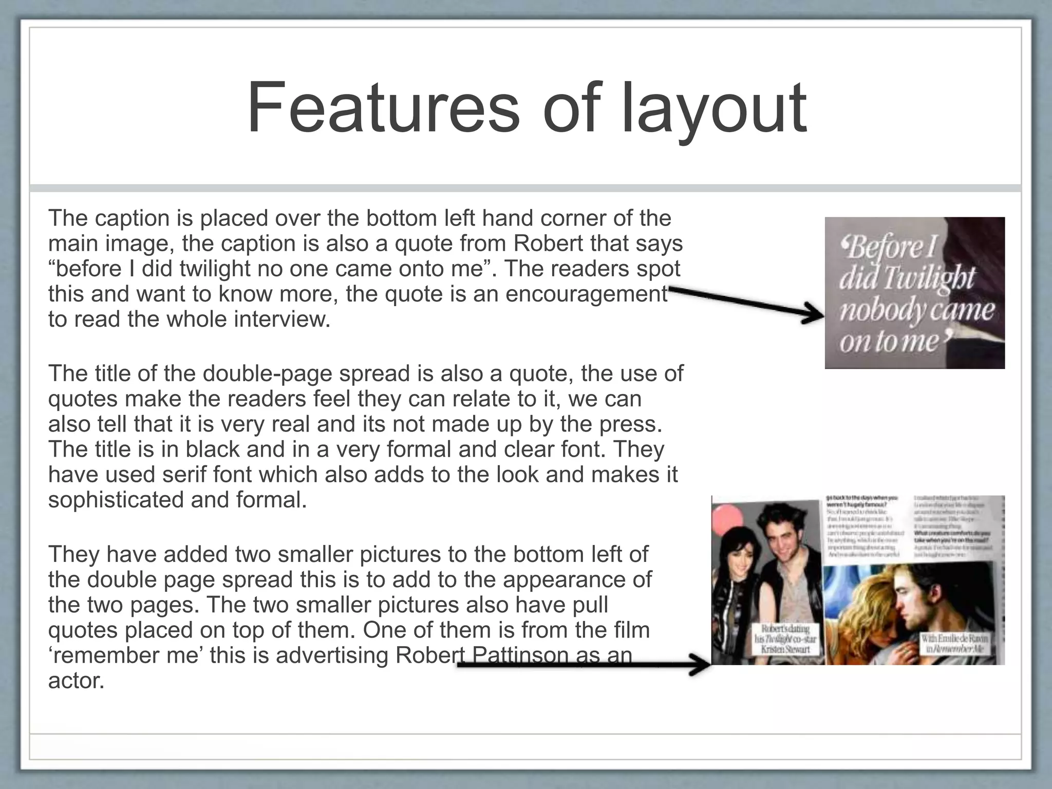 Features of layout 
The caption is placed over the bottom left hand corner of the 
main image, the caption is also a quote from Robert that says 
“before I did twilight no one came onto me”. The readers spot 
this and want to know more, the quote is an encouragement 
to read the whole interview. 
The title of the double-page spread is also a quote, the use of 
quotes make the readers feel they can relate to it, we can 
also tell that it is very real and its not made up by the press. 
The title is in black and in a very formal and clear font. They 
have used serif font which also adds to the look and makes it 
sophisticated and formal. 
They have added two smaller pictures to the bottom left of 
the double page spread this is to add to the appearance of 
the two pages. The two smaller pictures also have pull 
quotes placed on top of them. One of them is from the film 
‘remember me’ this is advertising Robert Pattinson as an 
actor. 
 