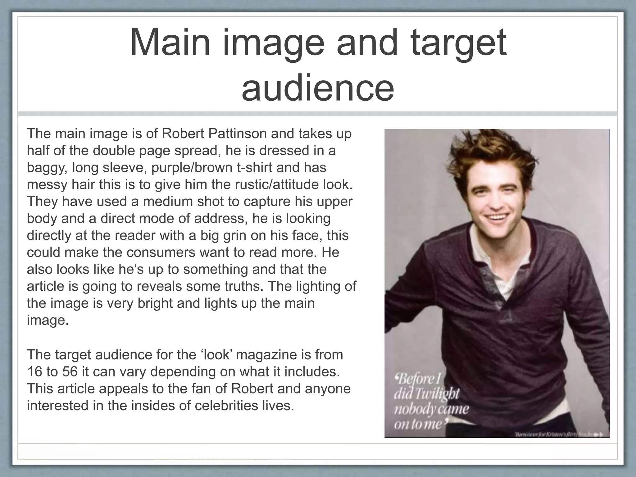 Main image and target 
audience 
The main image is of Robert Pattinson and takes up 
half of the double page spread, he is dressed in a 
baggy, long sleeve, purple/brown t-shirt and has 
messy hair this is to give him the rustic/attitude look. 
They have used a medium shot to capture his upper 
body and a direct mode of address, he is looking 
directly at the reader with a big grin on his face, this 
could make the consumers want to read more. He 
also looks like he's up to something and that the 
article is going to reveals some truths. The lighting of 
the image is very bright and lights up the main 
image. 
The target audience for the ‘look’ magazine is from 
16 to 56 it can vary depending on what it includes. 
This article appeals to the fan of Robert and anyone 
interested in the insides of celebrities lives. 
 