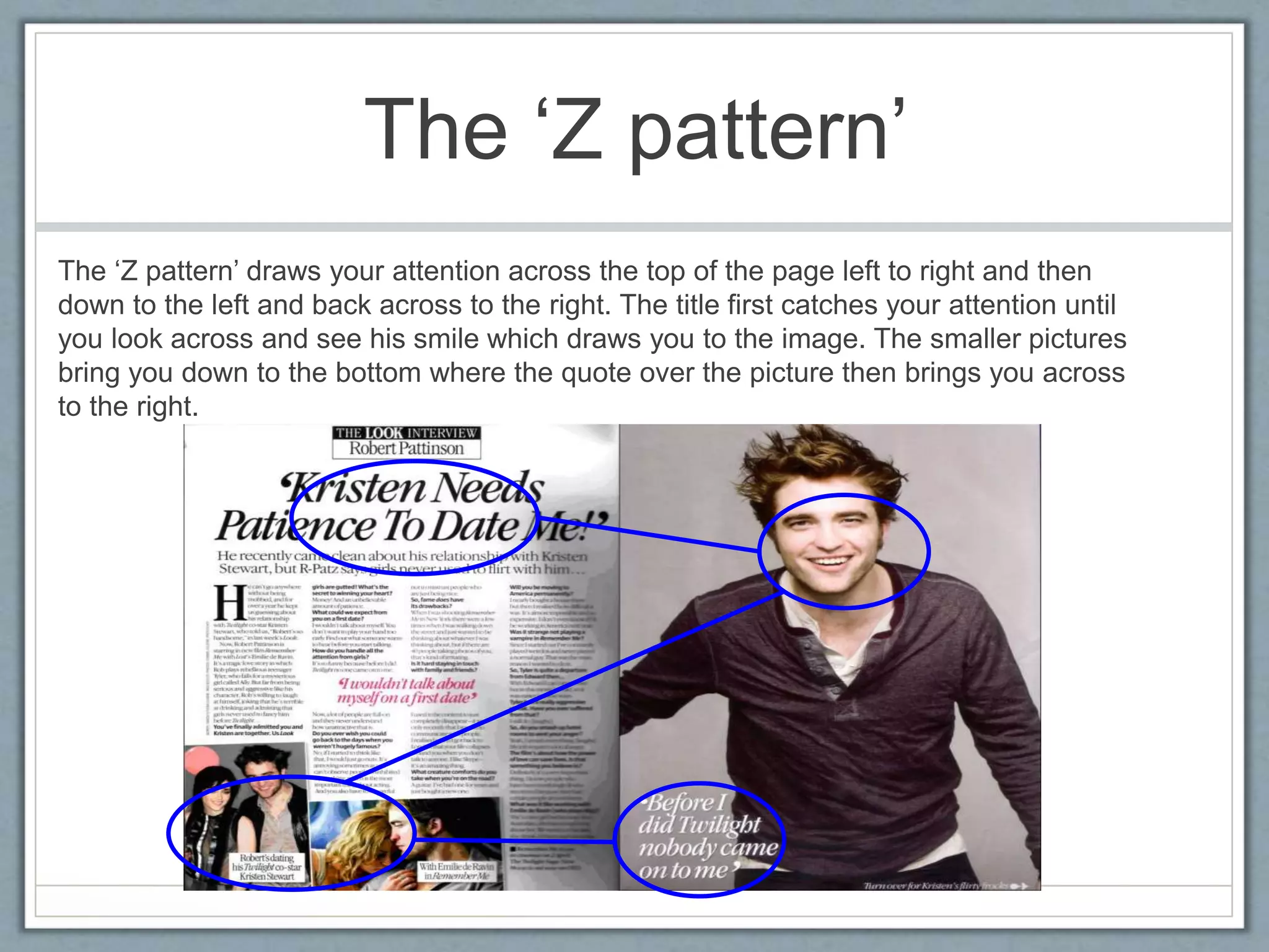 The ‘Z pattern’ 
The ‘Z pattern’ draws your attention across the top of the page left to right and then 
down to the left and back across to the right. The title first catches your attention until 
you look across and see his smile which draws you to the image. The smaller pictures 
bring you down to the bottom where the quote over the picture then brings you across 
to the right. 
