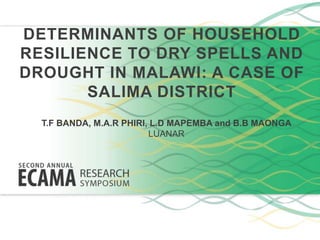 DETERMINANTS OF HOUSEHOLD
RESILIENCE TO DRY SPELLS AND
DROUGHT IN MALAWI: A CASE OF
SALIMA DISTRICT
T.F BANDA, M.A.R PHIRI, L.D MAPEMBA and B.B MAONGA
LUANAR
 