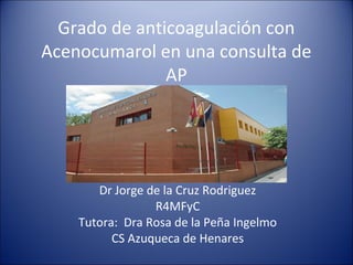 Grado de anticoagulación con
Acenocumarol en una consulta de
AP
Dr Jorge de la Cruz Rodriguez
R4MFyC
Tutora: Dra Rosa de la Peña Ingelmo
CS Azuqueca de Henares
 