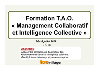 Formation T.A.O.
« Management Collaboratif
et Intelligence Collective »
                  8-9-10 juillet 2011
                         PARIS
   OBJECTIFS
   Acquérir les compétences d’animateur Tao.
   • D’animation de cercles d’intelligence collective.
   • De déploiement de ces pratiques en entreprise.
 