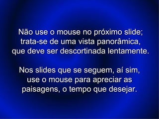 Não use o mouse no próximo slide;Não use o mouse no próximo slide;
trata-se de uma vista panorâmica,trata-se de uma vista panorâmica,
que deve ser descortinada lentamente.que deve ser descortinada lentamente.
Nos slides que se seguem, aí sim,Nos slides que se seguem, aí sim,
use o mouse para apreciar asuse o mouse para apreciar as
paisagens, o tempo que desejar.paisagens, o tempo que desejar.
 