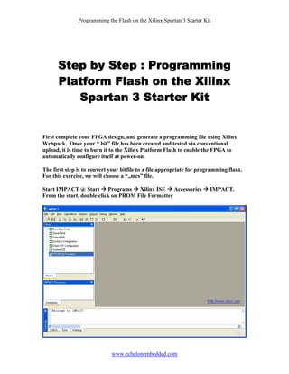 Programming the Flash on the Xilinx Spartan 3 Starter Kit




      Step by Step : Programming
      Platform Flash on the Xilinx
         Spartan 3 Starter Kit


First complete your FPGA design, and generate a programming file using Xilinx
Webpack. Once your “.bit” file has been created and tested via conventional
upload, it is time to burn it to the Xilinx Platform Flash to enable the FPGA to
automatically configure itself at power-on.

The first step is to convert your bitfile to a file appropriate for programming flash.
For this exercise, we will choose a “.,mcs” file.

Start IMPACT @ Start Programs Xilinx ISE Accessories                    IMPACT.
From the start, double click on PROM File Formatter




                             www.echelonembedded.com
 