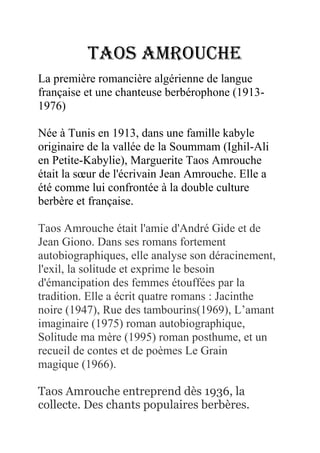 Taos Amrouche
La première romancière algérienne de langue
française et une chanteuse berbérophone (1913-
1976)

Née à Tunis en 1913, dans une famille kabyle
originaire de la vallée de la Soummam (Ighil-Ali
en Petite-Kabylie), Marguerite Taos Amrouche
était la sœur de l'écrivain Jean Amrouche. Elle a
été comme lui confrontée à la double culture
berbère et française.

Taos Amrouche était l'amie d'André Gide et de
Jean Giono. Dans ses romans fortement
autobiographiques, elle analyse son déracinement,
l'exil, la solitude et exprime le besoin
d'émancipation des femmes étouffées par la
tradition. Elle a écrit quatre romans : Jacinthe
noire (1947), Rue des tambourins(1969), L’amant
imaginaire (1975) roman autobiographique,
Solitude ma mère (1995) roman posthume, et un
recueil de contes et de poèmes Le Grain
magique (1966).

Taos Amrouche entreprend dès 1936, la
collecte. Des chants populaires berbères.
 