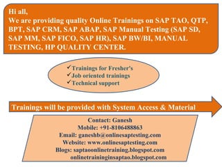 Hi all,
We are providing quality Online Trainings on SAP TAO, QTP,
BPT, SAP CRM, SAP ABAP, SAP Manual Testing (SAP SD,
SAP MM, SAP FICO, SAP HR), SAP BW/BI, MANUAL
TESTING, HP QUALITY CENTER.

                Trainings for Fresher's
                Job oriented trainings
                Technical support



Trainings will be provided with System Access & Material
                         Contact: Ganesh
                      Mobile: +91-8106488863
              Email: ganeshb@onlinesaptesting.com
               Website: www.onlinesaptesting.com
             Blogs: saptaoonlinetraining.blogspot.com
                  onlinetraininginsaptao.blogspot.com
 