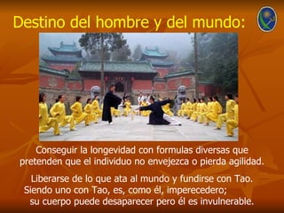 Destino del hombre y del mundo:




    Conseguir la longevidad con formulas diversas que
pretenden que el individuo no envejezca o pierda agilidad.
   Liberarse de lo que ata al mundo y fundirse con Tao.
 Siendo uno con Tao, es, como él, imperecedero;
  su cuerpo puede desaparecer pero él es invulnerable.
 
