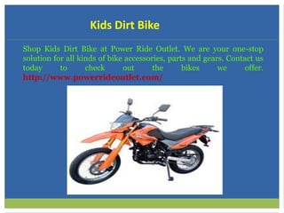 Kids Dirt Bike
Shop Kids Dirt Bike at Power Ride Outlet. We are your one-stop
solution for all kinds of bike accessories, parts and gears. Contact us
today to check out the bikes we offer.
http://www.powerrideoutlet.com/
 