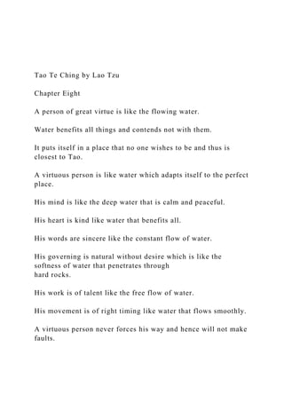 Tao Te Ching by Lao Tzu
Chapter Eight
A person of great virtue is like the flowing water.
Water benefits all things and contends not with them.
It puts itself in a place that no one wishes to be and thus is
closest to Tao.
A virtuous person is like water which adapts itself to the perfect
place.
His mind is like the deep water that is calm and peaceful.
His heart is kind like water that benefits all.
His words are sincere like the constant flow of water.
His governing is natural without desire which is like the
softness of water that penetrates through
hard rocks.
His work is of talent like the free flow of water.
His movement is of right timing like water that flows smoothly.
A virtuous person never forces his way and hence will not make
faults.
 