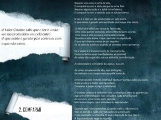 Reparar uma coisa e achá-la bela,
É compará-la com a ideia do que se acha feio.
Reparar alguma ação e a achá-la ineficiente,
É compará-la com a ideia do que se acha eficiente.
O ser e o não ser são produzidos um pelo outro.
O que existe é gerado pelo contraste com o que não existe.
O difícil só é difícil por causa da facilidade;
Uma coisa parece comprida pelo contraste com a curta;
Uma coisa é alta porque a outra parece baixa;
Quando o som acaba é que percebe-se a quietude.
O que vai à frente precisa de ser seguido.
Só se sabe da ausência quando se compara com a presença.
Se o visível e o invisível saem da mesma fonte,
Como se define suas manifestações ao mundo?
As coisas são o que são, na sua essência, sem distinção.
A relatividade e o mistério das coisas bastam.
As coisas simplesmente são, sem definição:
Se realizam e se complementam pela inovação.
Orientar-se pelo Instinto Criativo,É não fazer comparações ou juízos.
Trata a tudo e a todos com igualdade.
Comparar é julgar e julgar é relativizar.
O Instinto Criativo é inclusivo: Não faz distinção entre as aparências;
Age sem premeditação: não considera nada difícil ou fácil.
Ao concluir uma tarefa, nem percebe.
Não busca elogios, nem considera as reprovações.
Quando age, não contabiliza..Quando realiza, não mostra.
Não se atendo a nada. As realizações se perenizam,
E seu realizador se eterniza. O que é depende do que não é.
A bipolaridade rege o mundo.
2. COMPARAR
O Líder Criativo sabe que o ser e o não
ser são produzidos um pelo outro.
O que existe é gerado pelo contraste com
o que não existe.
 