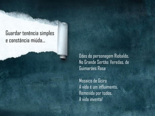 Guardar tenência simples
e constância miúda...
Odes do personagem Riobaldo,
No Grande Sertão: Veredas, de
Guimaráes Rosa
Mosaico de Gciro
A vida é um influimento,
Remexida por todos.
A vida inventa!
 