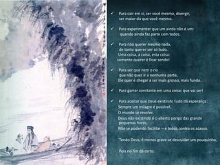  Para cair em si, ser você mesmo, divergir,
ser maior do que você mesmo.
 Para experimentar que um ainda não é um:
quando ainda faz parte com todos.
 Para não querer mesmo nada,
de tanto querer ser só tudo.
Uma coisa, a coisa, esta coisa:
somente querer é ficar sendo!
 Para ser que nem o rio
que não quer ir a nenhuma parte,
Ele quer é chegar a ser mais grosso, mais fundo.
 Para garrar constante em uma coisa: que vai ser!
 Para aceitar que Deus existindo tudo dá esperança:
Sempre um milagre é possível,
O mundo se resolve.
Deus não existindo é o aberto perigo das grande
pequenas horas,
Não se podendo facilitar – é todos contra os acasos.
Tendo Deus, é menos grave se descuidar um pouquinho,
Pois no fim dá certo.
 