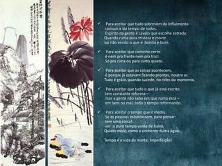  Para aceitar que tudo sobrevém do influimento
comum e do tempo de todos.
Espírito da gente é cavalo que escolhe estrada:
Quando ruma para tristeza e morte
vai não vendo o que é bonito e bom.
 Para aceitar que caminho certo
é nem pra frente nem pra traz:
Só pra cima ou para curto quieto.
 Para aceitar que as coisas acontecem,
é porque já estavam ficando prontas, noutro ar.
Tudo é grátis quando sucede, no reles do momento.
 Para aceitar que tudo o que já está escrito
tem constante reforma –
mas a gente não sabe em que rumo está –
em bem ou mal, todo o tempo reformando.
 Para aceitar o tempo que o mediu.
Se as pessoas esbarrassem, para pensar:
tem uma coisa!:
ver o puro tempo vindo de baixo,
Quieto mole, como a enchente duma água...
Tempo é a vida da morte: imperfeição!
 