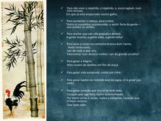  Para não viver o repetido, o repetido, e, escorregável, num
mim minuto,
Em que já está empurrado noutro galho.
 Para aumentar a cabeça, para o total,
Todos os sucedidos acontecendo, o sentir forte da gente –
que produz os ventos.
 Para aceitar que cair não prejudica demais:
A gente levanta, a gente sobe, a gente volta!
 Para lavar o corpo na cachoeira branca dum riacho,
Vestir terno novo,
Sair de tudo o que era,
Para entrar num destino melhor: sair do grande orvalho!
 Para gozar a alegria,
feito nuvem de abelhas em flor de araçá.
 Para gozar vida assoprada, vivida por cima.
 Para gozar banho no redondo azul da lagoa, rir e gozar seu
exato.
 Para gozar coração que cresce de todo lado.
Coração que vige feito riacho colominhando
Por entre serras e varjas, matas e campinas. Coração que
mistura amores.
Que tudo cabe.
 