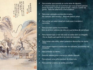  Para aceitar que quando se curte raiva de alguém,
É a mesma coisa que se autorizar que essa própria pessoa
passe durante o tempo governando a idéia e o sentir da
gente: Falta de soberania e farta bobice!
 Para viver amizade acontecida simples,
No comum, sem encalço. Amizade dada é amor.
 Para achar um valor viável em tudo que é cordato e
correntio.
 Para se viver outros movimentos,
Sem os erros e volteios da vida em sua lerdeza de sarrafaçar.
 Para reparar que o real não está na saída nem na chegada:
Ele se dispõe para gente é no meio da travessia.
 Para remar vida solta, saber patavim e desconfiar de muita
coisa.
 Para versar viagem a cavalo sem ter estradas, se entreter na
travessia.
 Para entreter as idéias.
 Para ter menos juízo e versar no safado comum.
 Para provar uma safra razoável de bizarrices.
 Para sonhar a esmo; se sonha, já se fez!
 