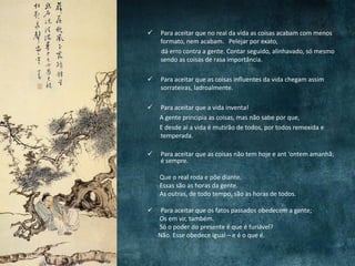  Para aceitar que no real da vida as coisas acabam com menos
formato, nem acabam. Pelejar por exato,
dá erro contra a gente. Contar seguido, alinhavado, só mesmo
sendo as coisas de rasa importância.
 Para aceitar que as coisas influentes da vida chegam assim
sorrateiras, ladroalmente.
 Para aceitar que a vida inventa!
A gente principia as coisas, mas não sabe por que,
E desde aí a vida é mutirão de todos, por todos remexida e
temperada.
 Para aceitar que as coisas não tem hoje e ant ‘ontem amanhã;
é sempre.
Que o real roda e põe diante.
Essas são as horas da gente.
As outras, de todo tempo, são as horas de todos.
 Para aceitar que os fatos passados obedecem a gente;
Os em vir, também.
Só o poder do presente é que é furiável?
Não. Esse obedece igual – e é o que é.
 