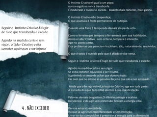O Instinto Criativo é igual a um poço:
nunca esgota e nunca transborda.
É moderado e nunca se excede. Quanto mais concede, mais ganha.
O Instinto Criativo não desperdiça;
O que acumula é fonte permanente de nutrição.
Quando uma foice é temperada demais ela perde o fio.
Como o ferreiro que tempera a ferramenta com sua habilidade,
Assim o Líder Criativo , com critério, tempera o intelecto.
Age no ponto certo.
E os problemas que pareciam insolúveis, são, naturalmente, resolvidos.
O que é tosco é nutrido pelo que é afiado e vice-versa.
Seguir o Instinto Criativo:É fugir de tudo que transborda e excede.
Agindo na medida certa e sem rigor:
Se evita cometer equívocos e ser injusto.
Suprimindo o senso de achar que domina tudo:
Faz com que se estime as pessoas do jeito que são e ser estimado.
Ainda que não seja visível, o Instinto Criativo age em toda parte:
À espreita dos que tem estão atentos à sua manifestação.
Palavras demais desgastam;O silêncio protege e acalma.
Do silêncio e do agir sem pretensão brotam a energia vital.
Para se estocar serenidade,
Há que se agir com espontaneidade e sem intenção.
Livrar-se das compulsões é preservar a energia para as demandas
4 . NÃO EXCEDER
Seguir o Instinto Criativo:É fugir
de tudo que transborda e excede.
Agindo na medida certa e sem
rigor:, o Líder Criativo evita
cometer equívocos e ser injusto
 