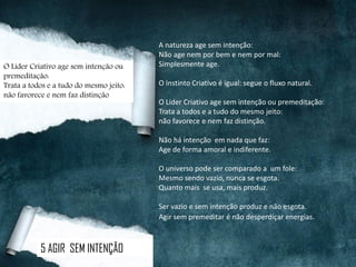 A natureza age sem intenção:
Não age nem por bem e nem por mal:
Simplesmente age.
O Instinto Criativo é igual: segue o fluxo natural.
O Líder Criativo age sem intenção ou premeditação:
Trata a todos e a tudo do mesmo jeito:
não favorece e nem faz distinção.
Não há intenção em nada que faz:
Age de forma amoral e indiferente.
O universo pode ser comparado a um fole:
Mesmo sendo vazio, nunca se esgota.
Quanto mais se usa, mais produz.
Ser vazio e sem intenção produz e não esgota.
Agir sem premeditar é não desperdiçar energias.
5 AGIR SEM INTENÇÃO
O Líder Criativo age sem intenção ou
premeditação:
Trata a todos e a tudo do mesmo jeito:
não favorece e nem faz distinção
 
