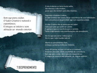 O céu é eterno e a terra muito velha.
São eternos e não mudam,
posto que não existem para eles mesmos.
Seguindo o Instinto Criativo,
O Líder Criativo não carece de ter consciência de suas habilidades.
Sem consciência e desprendido: age com espontaneidade.
O Líder Criativo não se preocupa em saber:
Sabe que tudo que pode ser sabido
É apenas o que se manifesta para o sentido.
Tanto o ego quanto suas manifestações não prevalecem.
Ele é o que seu senso indica que é.
Ele é o que todo mundo nele vê .
Aborta os pensamentos fixos ,
embaça o pretenso brilho do intelecto.
Cessa de pensar no que é e une-se a si mesmo.
Andando distraído, abafa o turbilhão da consciência.
Sem ego para cuidar, ele é natural e espontâneo;
E integra-se inteiro e sem afetação ao mundo exterior .
7 DESPRENDIMENTO
Sem ego para cuidar,
O Líder Criativo é natural e
espontâneo;
E integra-se inteiro e sem
afetação ao mundo exterior.
 