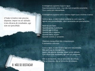 A inteligência suprema é igual à água:
Espontaneamente seiva , mas não tem empenho consciente.
Flui e nutre com naturalidade.
A inteligência suprema tem a mesma origem que o Instinto Criativo.
Como a água, o Líder Criativo contenta-se com o que faz.
Agindo sem premeditação, não é acometido por precipitações.
Nada faz por fazer:
Quando pensa, é profundo;
Quando age, é eficaz.
Quando fala, é objetivo.
Quando lidera, é justo.
Quando convive, é presente.
Objetivos mesquinhos não o impulsionam;
É prestativo e altruísta.
Como a água, o Líder Criativo age com naturalidade,
Não participa de divergências.
Assim, não precisa disputar, impor ou ser afetado.
Com eficácia de resultados, age sem ser percebido.
Não se destacando, não se torna alvo de críticas;
Não se impondo, não se torna alvo de ataques.
8 NÃO SE DESTACAR
O Líder Criativo não precisa
disputar, impor ou ser afetado.
Com eficácia de resultados, age
sem ser percebido.
 