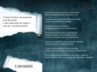 Encher uma vasilha até a boca a faz derramar.
Afiar uma lâmina demais a faz perder o fio.
As pedras preciosas são mais fáceis de lapidar
quando manuseadas com cuidado.
Desesperar atrás de resultados,
não garante retorno e nem traz harmonia.
Ser consciente do que faz é o que importa.
Importar-se com o que as pessoas acham,
nos torna prisioneiros de suas expectativas.
Importa é o resultado e não o senso de realização:
O senso é ilusório; a realização é real.
O Líder Criativo desempenha com discrição,
e não anda atrás de elogio e nem de reconhecimento.
Com moderação e sem afobação, conclui seus objetivos.
Sereno e calmo, refaz suas energias para a próxima empreitada.
9. SEM EXAGEROS
O Líder Criativo desempenha
com discrição,
e não anda atrás de elogio e
nem de reconhecimento.
 