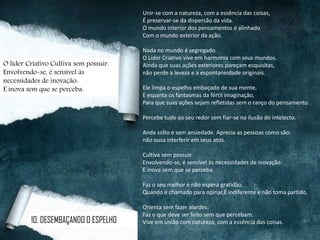 Unir-se com a natureza, com a essência das coisas,
É preservar-se da dispersão da vida.
O mundo interior dos pensamentos é alinhado
Com o mundo exterior da ação.
Nada no mundo é segregado.
O Líder Criativo vive em harmonia com seus mundos.
Ainda que suas ações exteriores pareçam esquisitas,
não perde a leveza e a espontaneidade originais.
Ele limpa o espelho embaçado de sua mente,
E espanta os fantasmas da fértil imaginação,
Para que suas ações sejam refletidas sem o ranço do pensamento.
Percebe tudo ao seu redor sem fiar-se na ilusão do intelecto.
Anda solto e sem ansiedade. Aprecia as pessoas como são:
não ousa interferir em seus atos.
Cultiva sem possuir.
Envolvendo-se, é sensível às necessidades de inovação:
E inova sem que se perceba.
Faz o seu melhor e não espera gratidão.
Quando é chamado para opinar,É indiferente e não toma partido.
Orienta sem fazer alardes.
Faz o que deve ser feito sem que percebam.
Vive em união com natureza, com a essência das coisas.10. DESEMBAÇANDO O ESPELHO
O líder Criativo Cultiva sem possuir.
Envolvendo-se, é sensível às
necessidades de inovação:
E inova sem que se perceba.
 