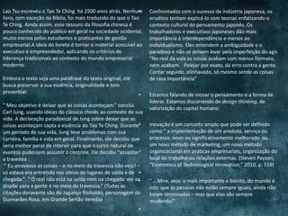 • Confrontados com o sucesso da indústria japonesa, os
eruditos tentam explicá-lo com teorias enfatizando o
contexto cultural do pensamento japonês. Os
trabalhadores e executivos japoneses dão mais
importância à interdependência e menos ao
individualismo. Eles entendem a ambiguidade e o
paradoxo e não se deixam levar pela imperfeição do agir.
“No real da vida as coisas acabam com menos formato,
nem acabam. Pelejar por exato, dá erro contra a gente.
Contar seguido, alinhavado, só mesmo sendo as coisas
de rasa importância”
• Estamos falando de inovar o pensamento e a forma de
liderar. Estamos discorrendo de design thinking, de
valorização do capital humano.
• Inovação é um conceito amplo que pode ser definido
como “ a implementação de um produto, serviço ou
processo novo ou significativamente melhorado ou ,
um novo método de marketing, um novo método
organizacional em práticas empresariais, organização do
local do trabalho ou relações externas. (Steven Payson,
“Economics of Technological Innovation,” 2010, p. 519)
•
• “ ...Mire, veja: o mais importante e bonito, do mundo é
isto: que as pessoas não estão sempre iguais, ainda não
foram terminadas – mas que elas vão sempre
mudando.”
•
Lao Tsu escreveu o Tao Te Ching há 2500 anos atrás. Nenhum
livro, com exceção da Bíblia, foi mais traduzido do que o Tao
Te Ching. Ainda assim, esse tesouro da filosofia chinesa é
pouco conhecido do público em geral na sociedade ocidental,
muito menos pelos estudantes e praticantes de gestão
empresarial.A ideia do livreto é tornar o material acessível ao
executivo e empreendedor, aplicando os critérios de
liderança tradicionais ao contexto do mundo empresarial
moderno.
Embora o texto seja uma paráfrase do texto original, ele
busca preservar a sua essência, originalidade e tom
proverbial.
“ Meu objetivo é deixar que as coisas aconteçam.” conclui
Carl Jung, usando ideias do clássico chinês ao contexto de sua
vida. A declaração paradoxical de Jung sobre deixar que as
coisas aconteçam capta a essência do Tao Te Ching. Durante
um período de sua vida, Jung teve problemas com sua
carreira, família e vida em geral. Finalmente, ele decidiu que
seria melhor parar de intervir para que o curso natural de
eventos pudessem assumir o controle. Ele decidiu “assuntar”
a travessia :
“ Eu atravesso as coisas – e no meio da travessia não vejo! –
só estava era entretido nas ideias do lugares de saída e de
chegada.” “ O real não está na saída nem na chegada: ele se
dispõe para a gente é no meio da travessia.” (Todas as
citações doravante são do Jagunço Riobaldo, personagem do
Guimarães Rosa, em Grande Sertão Veredas)
 