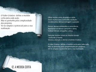 Olhar muitas cores atrapalha a vista.
Ouvir muitos sons confunde a audição.
Condimentos demais estragam o paladar.
Pensar demais embaralha a consciência.
Apaixonar-se demais perturba a alma;
Cobiçar demais atrapalha a ética.
Executar muitas coisas ao mesmo tempo
confunde a mente.
Desvia a atenção e distrai o Instinto Criativo.
O Líder Criativo define a medida certa para cada ação,
Não se perturba pela complexidade dos projetos;
Vê no simples o potencial para a sua realização.
12. A MEDIDA CERTA
O Líder Criativo define a medida
certa para cada ação,
Não se perturba pela complexidade
dos projetos;
Vê no simples o potencial para a sua
realização.
 