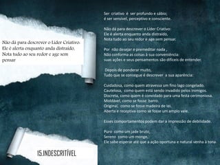 Ser criativo é ser profundo e sábio;
é ser sensível, perceptivo e consciente.
Não dá para descrever o Líder Criativo:
Ele é alerta enquanto anda distraído,
Nota tudo ao seu redor e age sem pensar.
Por não desejar e premeditar nada ,
Não conforma as coisas à sua conveniência:
suas ações e seus pensamentos são difíceis de entender.
Depois de ponderar muito,
Tudo que se consegue é descrever a sua aparência:
Cuidadosa, como quem atravessa um fino lago congelado.
Cautelosa, como quem está sendo invadido pelos inimigos.
Discreta, como quem é convidado para uma festa cerimoniosa.
Moldável, como se fosse barro.
Original, como se fosse madeira de lei.
Aberta e receptiva como se fosse um amplo vale.
Esses comportamentos podem dar a impressão de debilidade.
Puro como um jade bruto,
Sereno como um monge,
Ele sabe esperar até que a ação oportuna e natural venha à tona.
15.INDESCRITÍVEL
Não dá para descrever o Líder Criativo:
Ele é alerta enquanto anda distraído,
Nota tudo ao seu redor e age sem
pensar
 