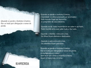Quando se perde o Instinto Criativo,
A bondade e a ética precisam ser ensinadas:
Todo mundo finge ser bonzinho
e cumpridor de seus deveres.
Quando se dá toda importância ao saber e ao fazer,
Todo mundo acha que sabe tudo e faz tudo.
Quando a família entra em crise,
Os filhos ficam afetivos e dedicados.
Quando o país entra em crise,
Os cidadãos ficam patriotas.
Quando se perde o Instinto Criativo,
Faz-se tudo por obrigação e senso de perda.
A inteligência e o saber ,
Sem levar em conta o Instinto Criativo,
levam à hipocrisia e à crise.
18.HIPOCRISIA
Quando se perde o Instinto Criativo,
Faz-se tudo por obrigação e senso de
perda
 