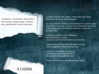 A melhor coisa da vida é seguir o fluxo natural das coisas,
Realizando sem forçar nada e ninguém!
As coisas só fazem sentido quando percebemos a essência delas.
Ao perceber a essência, percebe-se a realidade pura das coisas,
Toda energia deriva do estado de conformar-se com este
princípio vital.
A essência é obscura, sutil e misteriosa.
Não tem forma ou imagem.
Só pode ser percebida pelo olhar atento da alma.
Tudo que dá para fazer é estar de acordo com ela,
não se apegando a ideias e preconceitos.
A essência é profunda e inacessível;
não dá para compreender e definir:
mas experimentá-la pelo não saber.
É preciso desaprender voltando ao estado original.
.
21. A ESSÊNCIA
A essência é profunda e inacessível;
não dá para compreender e definir:
mas experimentá-la pelo não saber.
 