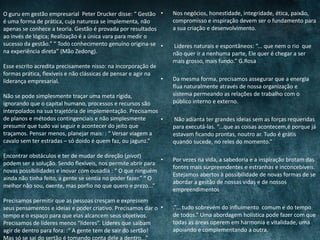• Nos negócios, honestidade, integridade, ética, paixão,
compromisso e inspiração devem ser o fundamento para
a sua criação e desenvolvimento.
• Líderes naturais e espontâneos: “... que nem o rio que
não quer ir a nenhuma parte, Ele quer é chegar a ser
mais grosso, mais fundo.” G.Rosa
• Da mesma forma, precisamos assegurar que a energia
flua naturalmente através de nossa organização e
sistema permeando as relações de trabalho com o
público interno e externo.
• Não adianta ter grandes ideias sem as forças requeridas
para executá-las. “...que as coisas acontecem,é porque já
estavam ficando prontas, noutro ar. Tudo é grátis
quando sucede, no reles do momento.”
• Por vezes na vida, a sabedoria e a inspiração brotam das
fontes mais surpreendentes e estranhas e inconcebíveis.
Estejamos abertos à possibilidade de novas formas de se
abordar a gestão de nossas vidas e de nossos
empreendimentos
• .”... tudo sobrevém do influimento comum e do tempo
de todos.” Uma abordagem holística pode fazer com que
todas as áreas operem em harmonia e vitalidade, uma
apoiando e complementando a outra.
O guru em gestão empresarial Peter Drucker disse: “ Gestão
é uma forma de prática, cuja natureza se implementa, não
apenas se conhece a teoria. Gestão é provada por resultados
ao invés de lógica; Realização é a única vara para medir o
sucesso da gestão.” “ Todo conhecimento genuíno origina-se
na experiência direta” (Mão Zedong).
Esse escrito acredita precisamente nisso: na incorporação de
formas prática, flexíveis e não clássicas de pensar e agir na
liderança empresarial.
Não se pode simplesmente traçar uma meta rígida,
ignorando que o capital humano, processos e recursos são
interpolados na sua trajetória de implementação. Precisamos
de planos e métodos contingenciais e não simplesmente
presumir que tudo vai seguir e acontecer do jeito que
traçamos. Pensar menos, planejar mais: : “ Versar viagem a
cavalo sem ter estradas – só doido é quem faz, ou jagunz.”
Encontrar obstáculos e ter de mudar de direção (pivot)
podem ser a solução. Sendo flexíveis, nos permite abrir para
novas possibilidades e inovar com ousadia : “ O que ninguém
ainda não tinha feito, a gente se sentia no poder fazer.” “ O
melhor não sou, oxente, mas porfio no que quero e prezo...”
Precisamos permitir que as pessoas cresçam e expressem
seus pensamentos e ideias e poder criativo. Precisamos dar o
tempo e o espaço para que elas alcancem seus objetivos.
Precisamos de líderes menos “líderes”. Líderes que saibam
agir de dentro para fora: :“ A gente tem de sair do sertão!
Mas só se sai do sertão é tomando conta dele a dentro...”
 