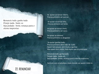 Se quiser se tornar inteiro,
Precisa primeiro ser parcial.
Se quiser se tornar reto,
Precisa primeiro ser torto.
Se quiser se tornar cheio,
Precisa primeiro ser vazio.
Se quiser se renovar,
Precisa primeiro se desgastar.
Se quiser ganhar tudo,
Precisa primeiro abrir mão de tudo.
Quem tem pouco, tem muito a ganhar.
Mas quem tem muito, tem muito que se preocupar.
Renuncie tudo: ganhe tudo.
Deseje nada: baste-se.
Seja podado: brote, renasça para o eterno improviso.
Será um com a natureza e todo mundo vai querer imitá-lo.
22. RENUNCIAR
Renuncie tudo: ganhe tudo.
Deseje nada: baste-se.
Seja podado: brote, renasça para o
eterno improviso.
 